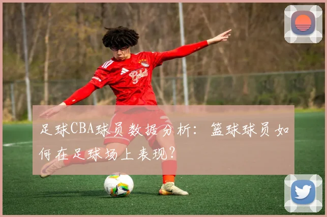 足球CBA球员数据分析：篮球球员如何在足球场上表现？